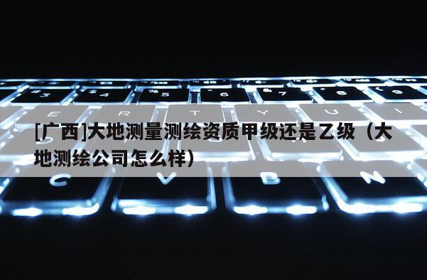 [广西]大地测量测绘资质甲级还是乙级（大地测绘公司怎么样）