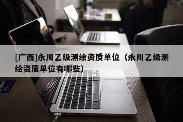 [广西]永川乙级测绘资质单位（永川乙级测绘资质单位有哪些）