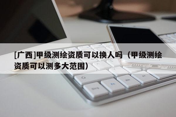 [广西]甲级测绘资质可以换人吗（甲级测绘资质可以测多大范围）