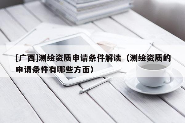 [广西]测绘资质申请条件解读（测绘资质的申请条件有哪些方面）