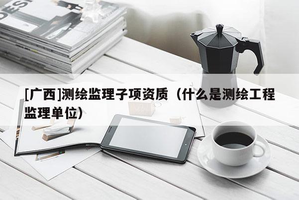 [广西]测绘监理子项资质（什么是测绘工程监理单位）