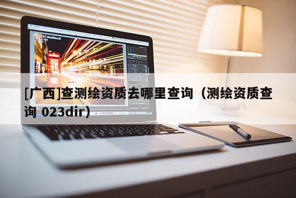 [广西]查测绘资质去哪里查询（测绘资质查询 023dir）