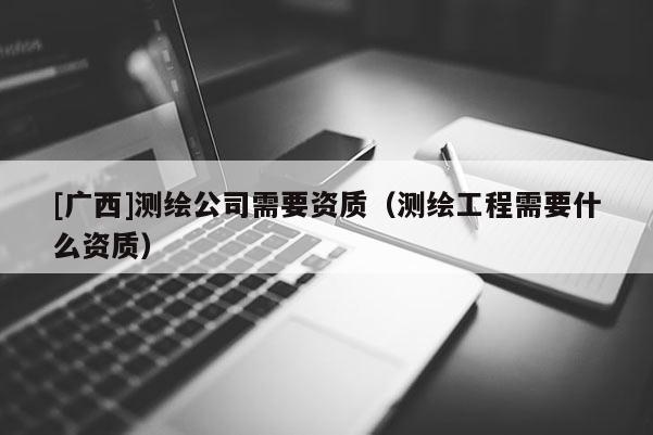 [广西]测绘公司需要资质（测绘工程需要什么资质）