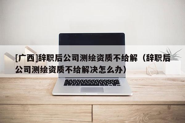 [广西]辞职后公司测绘资质不给解（辞职后公司测绘资质不给解决怎么办）