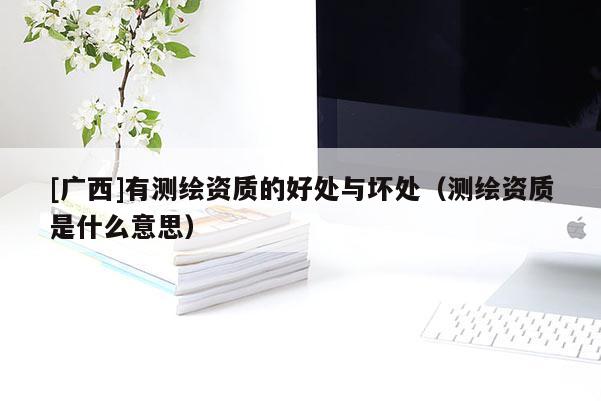 [广西]有测绘资质的好处与坏处（测绘资质是什么意思）