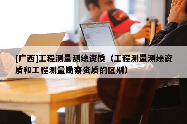 [广西]工程测量测绘资质（工程测量测绘资质和工程测量勘察资质的区别）