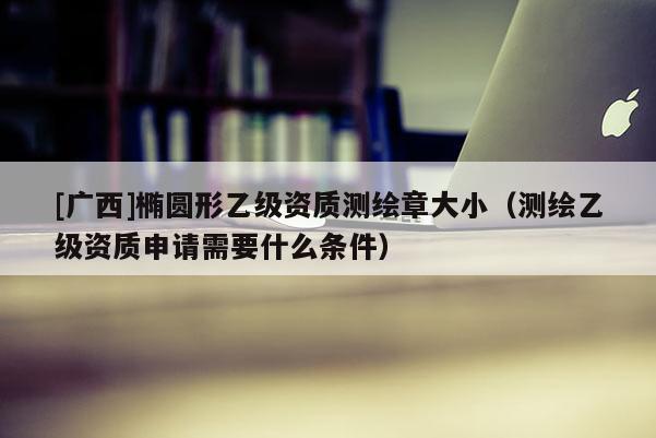 [广西]椭圆形乙级资质测绘章大小（测绘乙级资质申请需要什么条件）