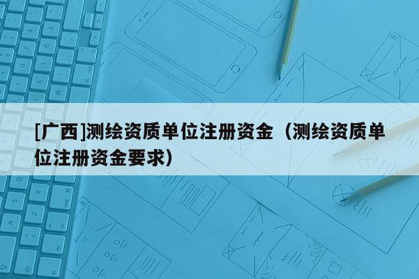 [广西]测绘资质单位注册资金（测绘资质单位注册资金要求）