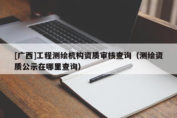 [广西]工程测绘机构资质审核查询（测绘资质公示在哪里查询）