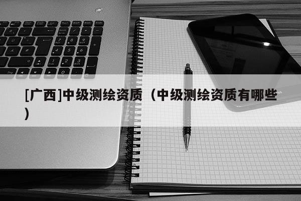 [广西]中级测绘资质（中级测绘资质有哪些）