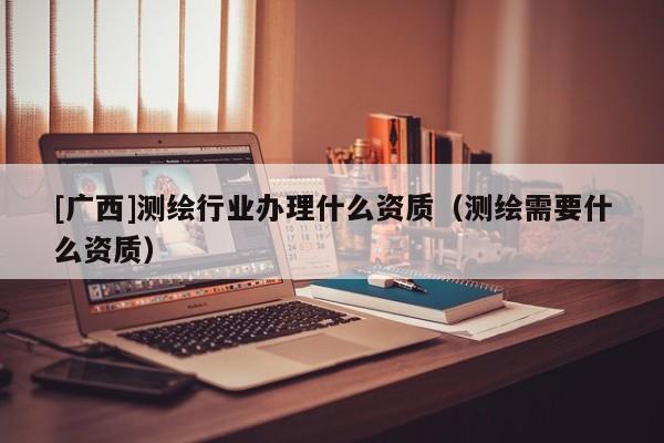 [广西]测绘行业办理什么资质（测绘需要什么资质）