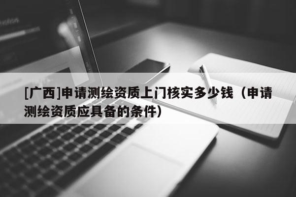 [广西]申请测绘资质上门核实多少钱（申请测绘资质应具备的条件）