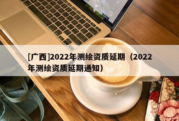 [广西]2022年测绘资质延期（2022年测绘资质延期通知）