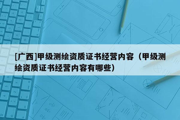 [广西]甲级测绘资质证书经营内容（甲级测绘资质证书经营内容有哪些）
