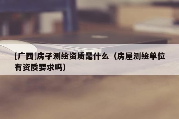 [广西]房子测绘资质是什么（房屋测绘单位有资质要求吗）