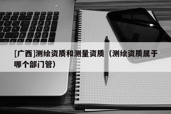 [广西]测绘资质和测量资质（测绘资质属于哪个部门管）