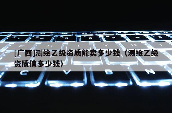 [广西]测绘乙级资质能卖多少钱（测绘乙级资质值多少钱）