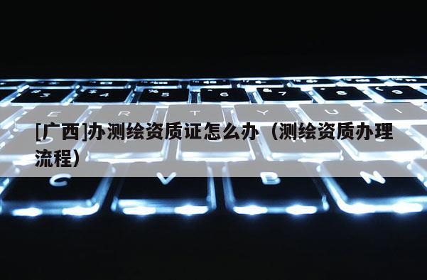 [广西]办测绘资质证怎么办（测绘资质办理流程）
