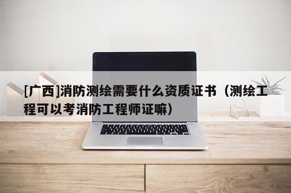 [广西]消防测绘需要什么资质证书（测绘工程可以考消防工程师证嘛）