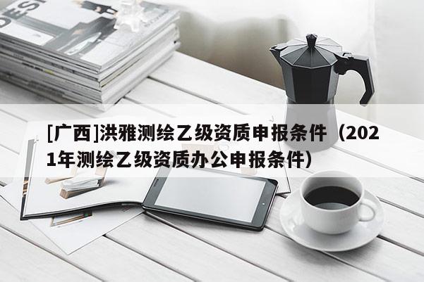 [广西]洪雅测绘乙级资质申报条件（2021年测绘乙级资质办公申报条件）