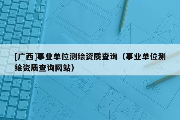 [广西]事业单位测绘资质查询（事业单位测绘资质查询网站）