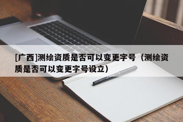[广西]测绘资质是否可以变更字号（测绘资质是否可以变更字号设立）