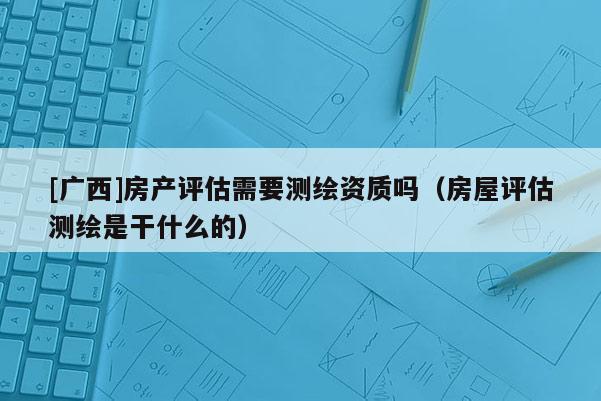 [广西]房产评估需要测绘资质吗（房屋评估测绘是干什么的）