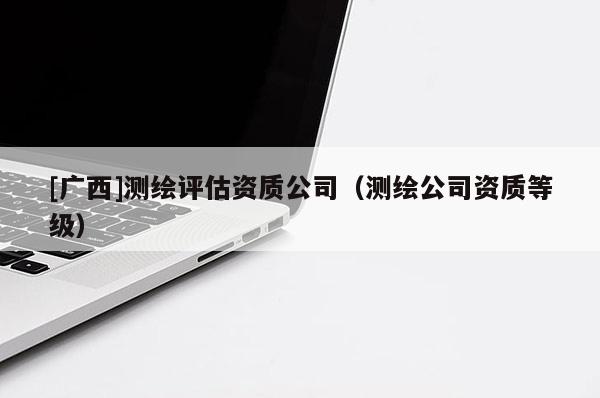 [广西]测绘评估资质公司（测绘公司资质等级）
