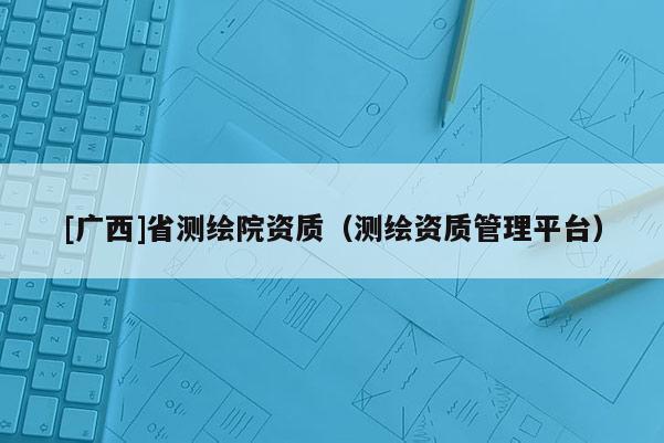 [广西]省测绘院资质（测绘资质管理平台）