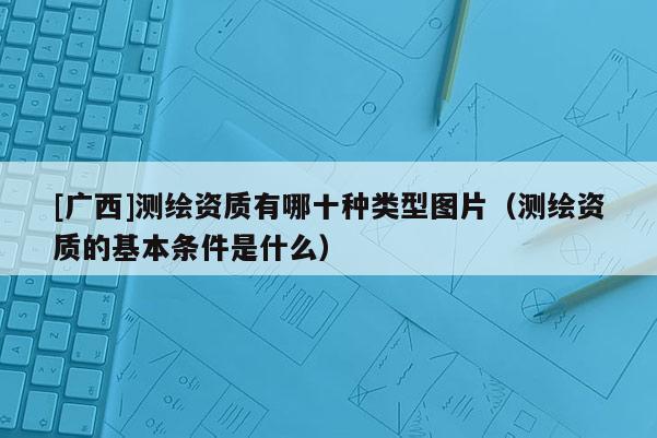 [广西]测绘资质有哪十种类型图片（测绘资质的基本条件是什么）