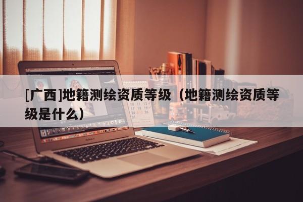 [广西]地籍测绘资质等级（地籍测绘资质等级是什么）