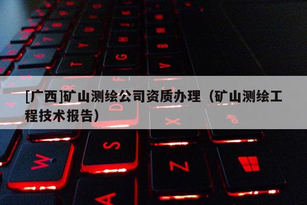 [广西]矿山测绘公司资质办理（矿山测绘工程技术报告）
