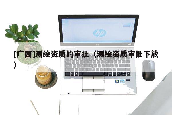[广西]测绘资质的审批（测绘资质审批下放）