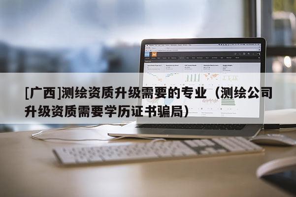 [广西]测绘资质升级需要的专业（测绘公司升级资质需要学历证书骗局）