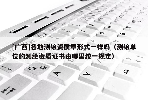 [广西]各地测绘资质章形式一样吗（测绘单位的测绘资质证书由哪里统一规定）