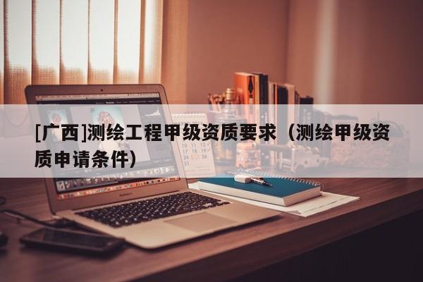 [广西]测绘工程甲级资质要求（测绘甲级资质申请条件）