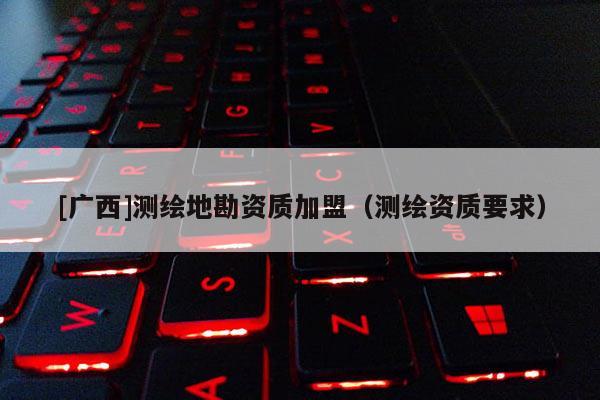 [广西]测绘地勘资质加盟（测绘资质要求）