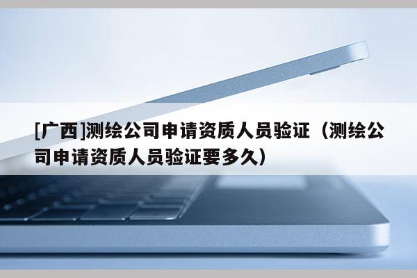 [广西]测绘公司申请资质人员验证（测绘公司申请资质人员验证要多久）