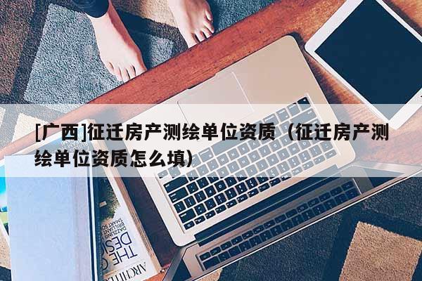 [广西]征迁房产测绘单位资质（征迁房产测绘单位资质怎么填）