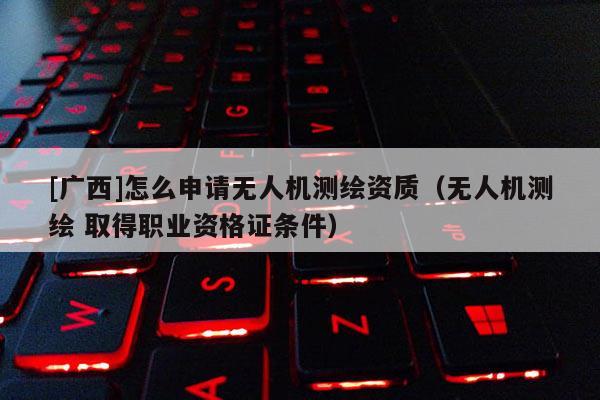 [广西]怎么申请无人机测绘资质（无人机测绘 取得职业资格证条件）