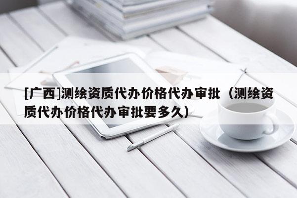 [广西]测绘资质代办价格代办审批（测绘资质代办价格代办审批要多久）