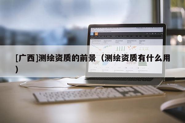 [广西]测绘资质的前景（测绘资质有什么用）