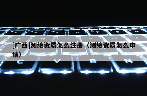 [广西]测绘资质怎么注册（测绘资质怎么申请）