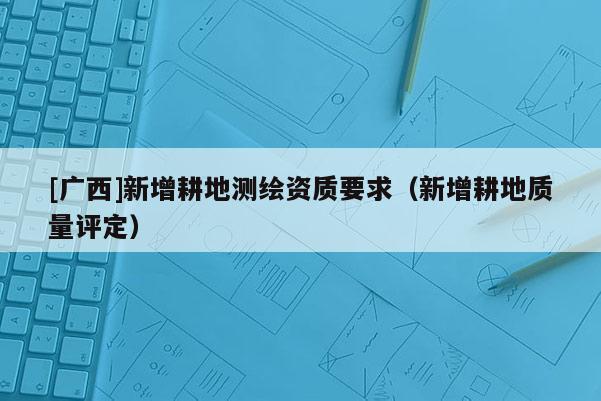 [广西]新增耕地测绘资质要求（新增耕地质量评定）