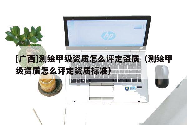[广西]测绘甲级资质怎么评定资质（测绘甲级资质怎么评定资质标准）