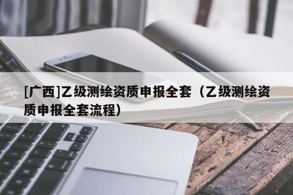 [广西]乙级测绘资质申报全套（乙级测绘资质申报全套流程）
