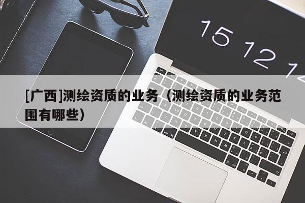 [广西]测绘资质的业务（测绘资质的业务范围有哪些）