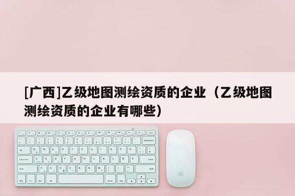 [广西]乙级地图测绘资质的企业（乙级地图测绘资质的企业有哪些）