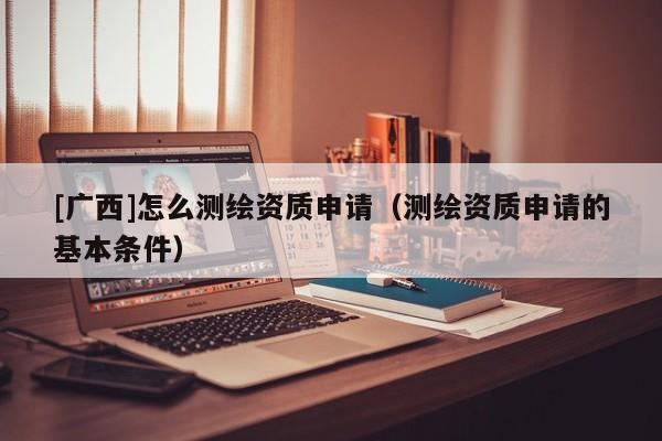 [广西]怎么测绘资质申请（测绘资质申请的基本条件）