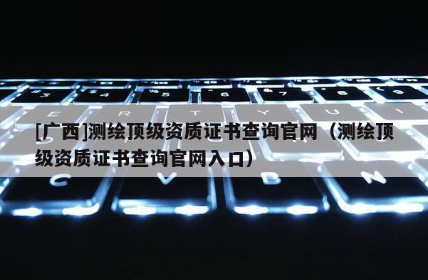 [广西]测绘顶级资质证书查询官网（测绘顶级资质证书查询官网入口）